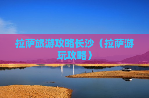 拉萨旅游攻略长沙（拉萨游玩攻略）