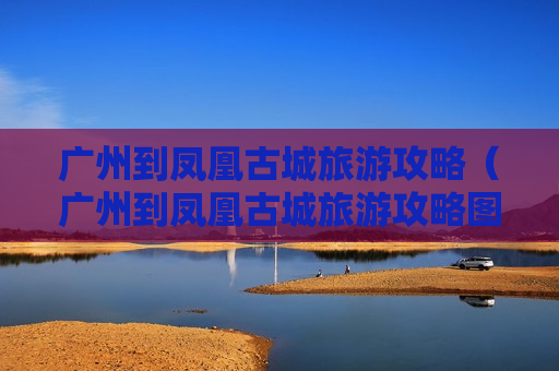 广州到凤凰古城旅游攻略（广州到凤凰古城旅游攻略图）