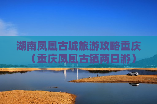湖南凤凰古城旅游攻略重庆（重庆凤凰古镇两日游）