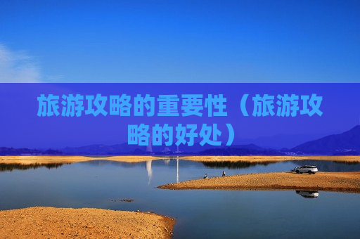 旅游攻略的重要性（旅游攻略的好处）