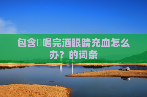 包含​喝完酒眼睛充血怎么办？的词条
