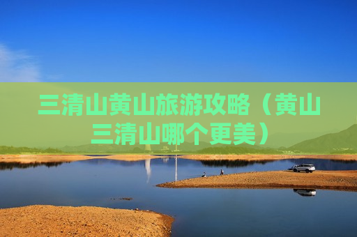 三清山黄山旅游攻略（黄山三清山哪个更美）