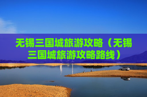 无锡三国城旅游攻略（无锡三国城旅游攻略路线）