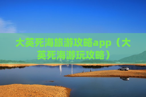 大英死海旅游攻略app（大英死海游玩攻略）
