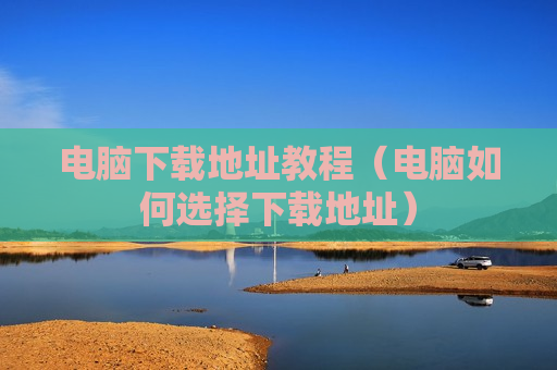 电脑下载地址教程（电脑如何选择下载地址）
