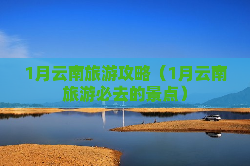 1月云南旅游攻略（1月云南旅游必去的景点）