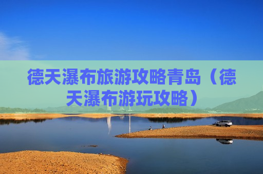 德天瀑布旅游攻略青岛（德天瀑布游玩攻略）