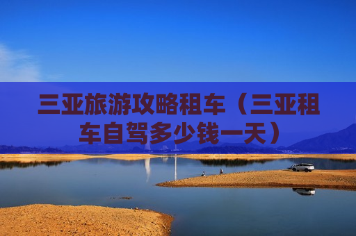 三亚旅游攻略租车（三亚租车自驾多少钱一天）