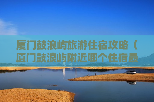 厦门鼓浪屿旅游住宿攻略（厦门鼓浪屿附近哪个住宿最好）