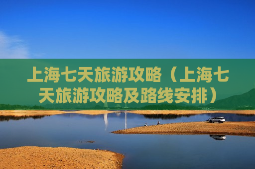 上海七天旅游攻略（上海七天旅游攻略及路线安排）