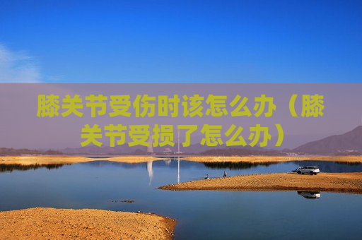 膝关节受伤时该怎么办（膝关节受损了怎么办）