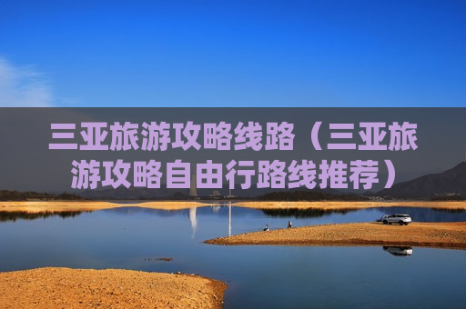 三亚旅游攻略线路（三亚旅游攻略自由行路线推荐）