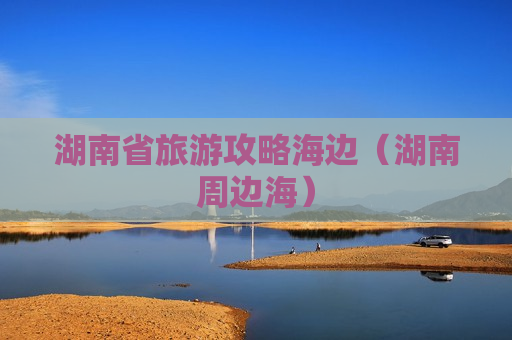 湖南省旅游攻略海边（湖南周边海）