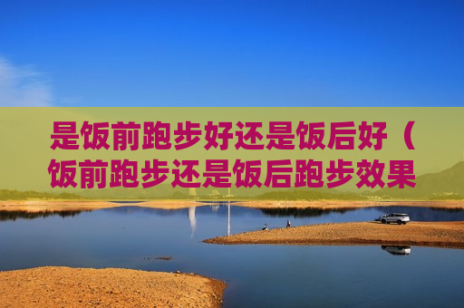 是饭前跑步好还是饭后好（饭前跑步还是饭后跑步效果好）