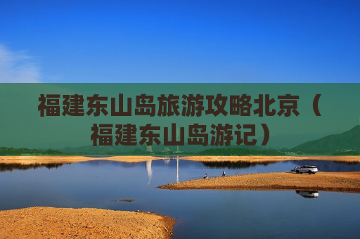 福建东山岛旅游攻略北京（福建东山岛游记）