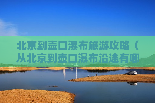 北京到壶口瀑布旅游攻略（从北京到壶口瀑布沿途有哪些好玩的地方）