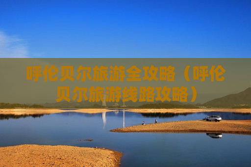 呼伦贝尔旅游全攻略（呼伦贝尔旅游线路攻略）