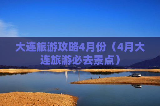 大连旅游攻略4月份（4月大连旅游必去景点）