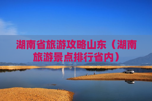 湖南省旅游攻略山东（湖南旅游景点排行省内）