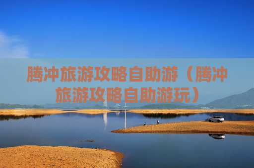 腾冲旅游攻略自助游（腾冲旅游攻略自助游玩）