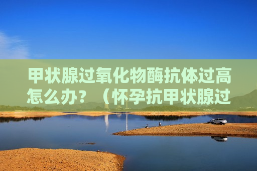 甲状腺过氧化物酶抗体过高怎么办？（怀孕抗甲状腺过氧化物酶抗体过高怎么办）