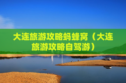 大连旅游攻略蚂蜂窝（大连旅游攻略自驾游）