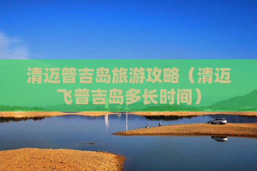 清迈普吉岛旅游攻略（清迈飞普吉岛多长时间）