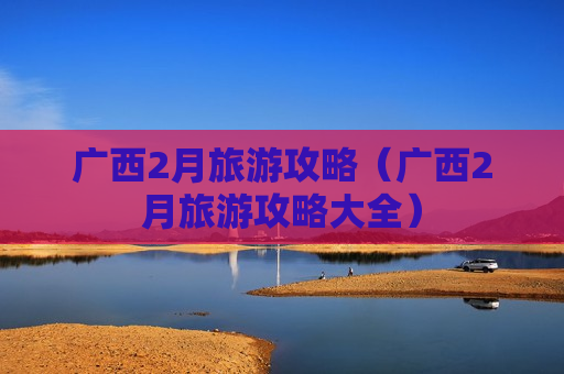 广西2月旅游攻略（广西2月旅游攻略大全）