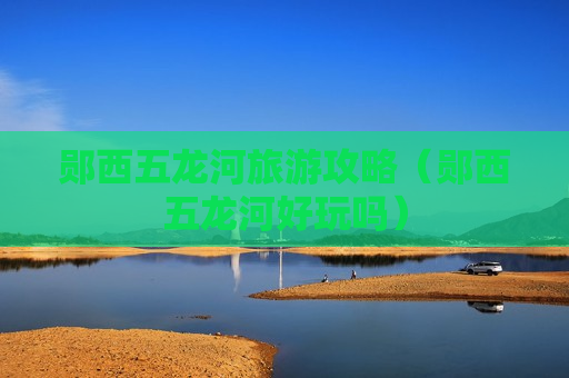 郧西五龙河旅游攻略（郧西五龙河好玩吗）