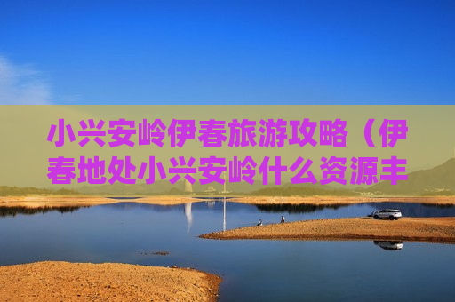 小兴安岭伊春旅游攻略（伊春地处小兴安岭什么资源丰富）