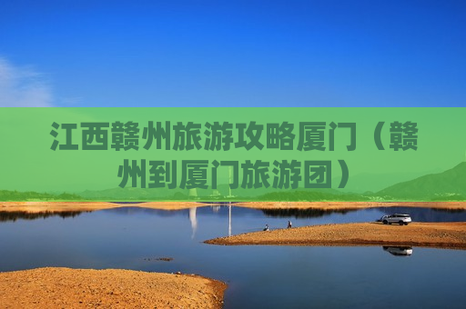 江西赣州旅游攻略厦门（赣州到厦门旅游团）