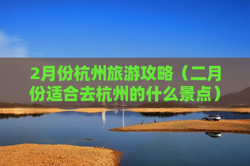 2月份杭州旅游攻略（二月份适合去杭州的什么景点）