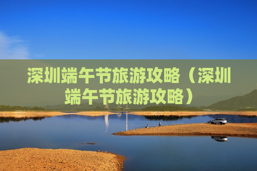 深圳端午节旅游攻略（深圳端午节旅游攻略）
