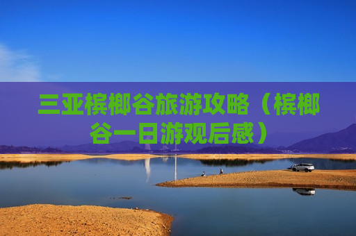 三亚槟榔谷旅游攻略（槟榔谷一日游观后感）