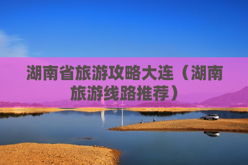 湖南省旅游攻略大连（湖南旅游线路推荐）