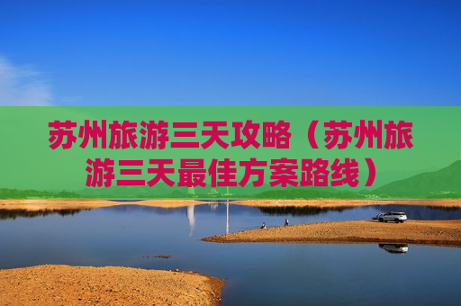 苏州旅游三天攻略（苏州旅游三天最佳方案路线）