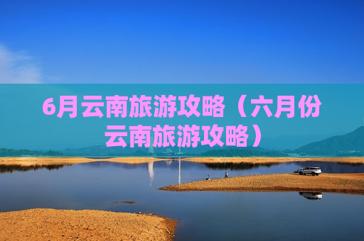 6月云南旅游攻略（六月份云南旅游攻略）