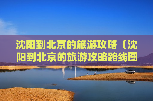 沈阳到北京的旅游攻略（沈阳到北京的旅游攻略路线图）
