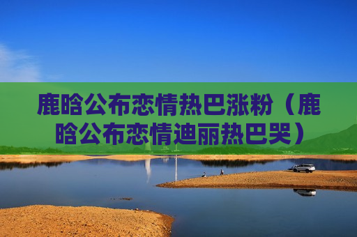 鹿晗公布恋情热巴涨粉（鹿晗公布恋情迪丽热巴哭）