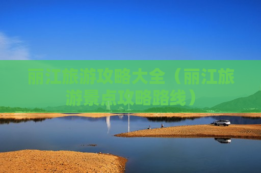 丽江旅游攻略大全（丽江旅游景点攻略路线）