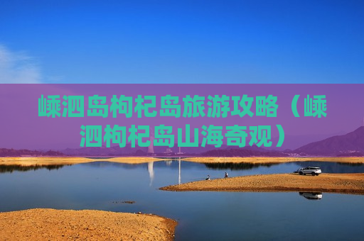 嵊泗岛枸杞岛旅游攻略（嵊泗枸杞岛山海奇观）