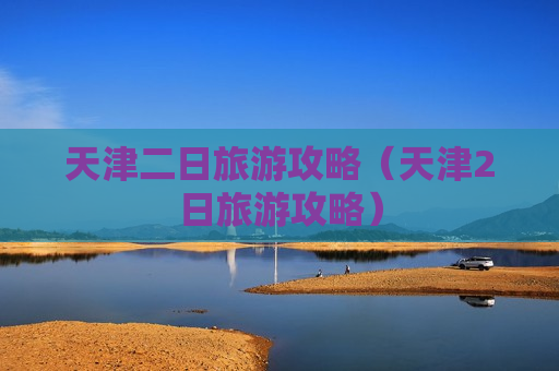 天津二日旅游攻略（天津2日旅游攻略）