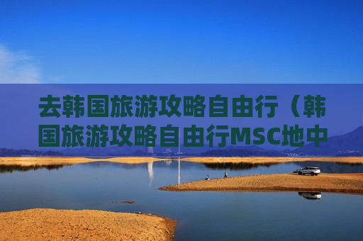去韩国旅游攻略自由行（韩国旅游攻略自由行MSC地中海邮轮）