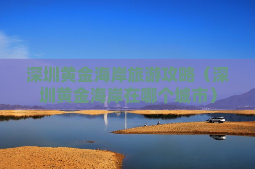 深圳黄金海岸旅游攻略（深圳黄金海岸在哪个城市）