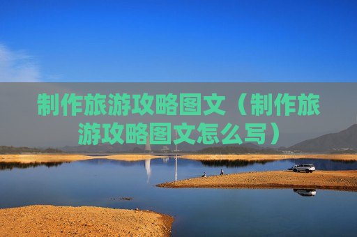 制作旅游攻略图文（制作旅游攻略图文怎么写）