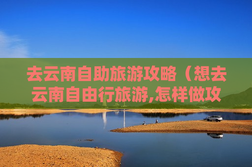 去云南自助旅游攻略（想去云南自由行旅游,怎样做攻略）