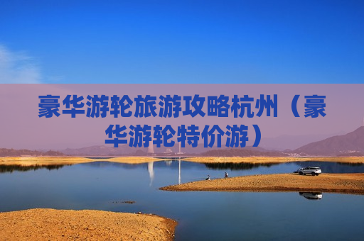 豪华游轮旅游攻略杭州（豪华游轮特价游）