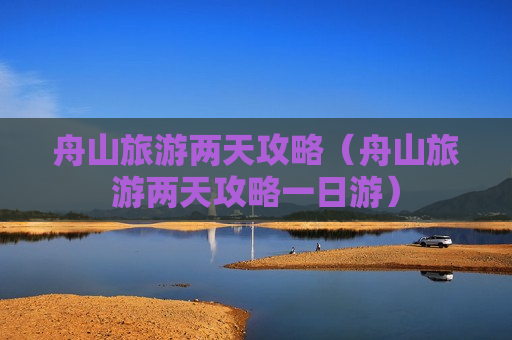 舟山旅游两天攻略（舟山旅游两天攻略一日游）