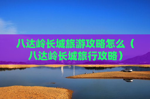八达岭长城旅游攻略怎么（八达岭长城旅行攻略）