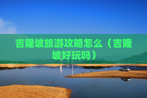 吉隆坡旅游攻略怎么（吉隆坡好玩吗）